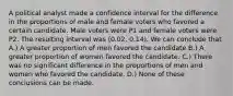 A political analyst made a confidence interval for the difference in the proportions of male and female voters who favored a certain candidate. Male voters were P1 and female voters were P2. The resulting interval was (0.02, 0.14). We can conclude that A.) A greater proportion of men favored the candidate B.) A greater proportion of women favored the candidate. C.) There was no significant difference in the proportions of men and women who favored the candidate. D.) None of these conclusions can be made.