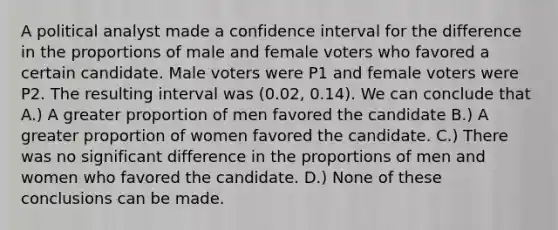 A political analyst made a confidence interval for the difference in the proportions of male and female voters who favored a certain candidate. Male voters were P1 and female voters were P2. The resulting interval was (0.02, 0.14). We can conclude that A.) A greater proportion of men favored the candidate B.) A greater proportion of women favored the candidate. C.) There was no significant difference in the proportions of men and women who favored the candidate. D.) None of these conclusions can be made.