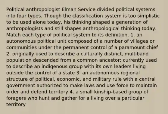 Political anthropologist Elman Service divided political systems into four types. Though the classification system is too simplistic to be used alone today, his thinking shaped a generation of anthropologists and still shapes anthropological thinking today. Match each type of political system to its definition. 1. an autonomous political unit composed of a number of villages or communities under the permanent control of a paramount chief 2. originally used to describe a culturally distinct, multiband population descended from a common ancestor; currently used to describe an indigenous group with its own leaders living outside the control of a state 3. an autonomous regional structure of political, economic, and military rule with a central government authorized to make laws and use force to maintain order and defend territory 4. a small kinship-based group of foragers who hunt and gather for a living over a particular territory