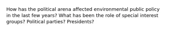 How has the political arena affected environmental public policy in the last few years? What has been the role of special interest groups? Political parties? Presidents?