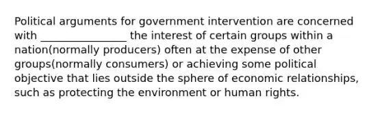 Political arguments for government intervention are concerned with ________________ the interest of certain groups within a nation(normally producers) often at the expense of other groups(normally consumers) or achieving some political objective that lies outside the sphere of economic relationships, such as protecting the environment or human rights.