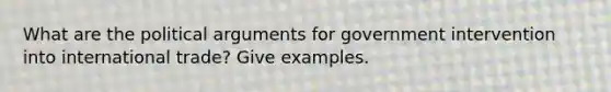 What are the political arguments for government intervention into international trade? Give examples.