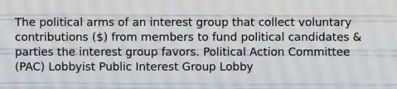 The political arms of an interest group that collect voluntary contributions () from members to fund political candidates & parties the interest group favors. Political Action Committee (PAC) Lobbyist Public Interest Group Lobby