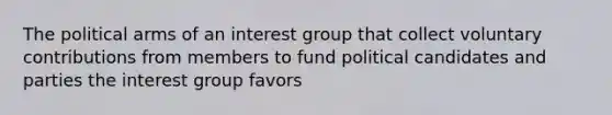 The political arms of an interest group that collect voluntary contributions from members to fund political candidates and parties the interest group favors