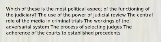 Which of these is the most political aspect of the functioning of the judiciary? The use of the power of judicial review The central role of the media in criminal trials The workings of the adversarial system The process of selecting judges The adherence of the courts to established precedents