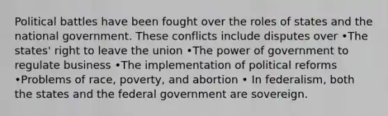 Political battles have been fought over the roles of states and the national government. These conflicts include disputes over •The states' right to leave the union •The power of government to regulate business •The implementation of political reforms •Problems of race, poverty, and abortion • In federalism, both the states and the federal government are sovereign.