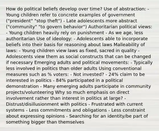 How do political beliefs develop over time? Use of abstraction: - Young children refer to concrete examples of government ("president" "stop theft") - Late adolescents more abstract ("community" "to govern behavior") Authoritarian political views: - Young children heavily rely on punishment - As we age, less authoritarian Use of ideology: - Adolescents able to incorporate beliefs into their basis for reasoning about laws Malleability of laws: - Young children view laws as fixed, sacred in quality - Adolescents view them as social constructs that can be changed if necessary Emerging adults and political movements: - Typically less involved in politics than older adults Using conventional measures such as % voters: - Not invested? - 24% claim to be interested in politics - 84% participated in a political demonstration - Many emerging adults participate in community projects/volunteering Why so much emphasis on direct involvement rather than interest in politics at large? - Distrust/disillusionment with politics - Frustrated with current systems - Less commitments and obligations - Less constraint about expressing opinions - Searching for an identity/be part of something bigger than themselves