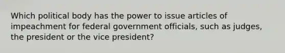 Which political body has the power to issue articles of impeachment for federal government officials, such as judges, the president or the vice president?