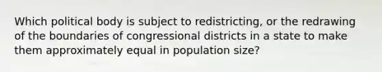 Which political body is subject to redistricting, or the redrawing of the boundaries of congressional districts in a state to make them approximately equal in population size?