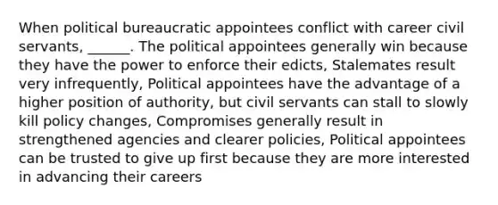 When political bureaucratic appointees conflict with career civil servants, ______. The political appointees generally win because they have the power to enforce their edicts, Stalemates result very infrequently, Political appointees have the advantage of a higher position of authority, but civil servants can stall to slowly kill policy changes, Compromises generally result in strengthened agencies and clearer policies, Political appointees can be trusted to give up first because they are more interested in advancing their careers