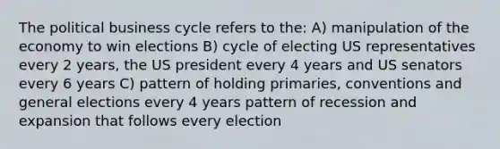 The political business cycle refers to the: A) manipulation of the economy to win elections B) cycle of electing US representatives every 2 years, the US president every 4 years and US senators every 6 years C) pattern of holding primaries, conventions and general elections every 4 years pattern of recession and expansion that follows every election