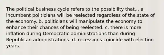 The political business cycle refers to the possibility that... a. incumbent politicians will be reelected regardless of the state of the economy. b. politicians will manipulate the economy to enhance their chances of being reelected. c. there is more inflation during Democratic administrations than during Republican administrations. d. recessions coincide with election years.