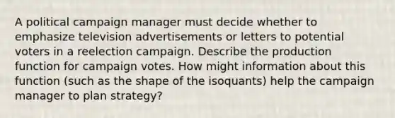 A political campaign manager must decide whether to emphasize television advertisements or letters to potential voters in a reelection campaign. Describe the production function for campaign votes. How might information about this function (such as the shape of the isoquants) help the campaign manager to plan strategy?