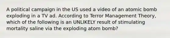 A political campaign in the US used a video of an atomic bomb exploding in a TV ad. According to Terror Management Theory, which of the following is an UNLIKELY result of stimulating mortality saline via the exploding atom bomb?