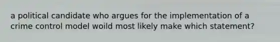 a political candidate who argues for the implementation of a crime control model woild most likely make which statement?