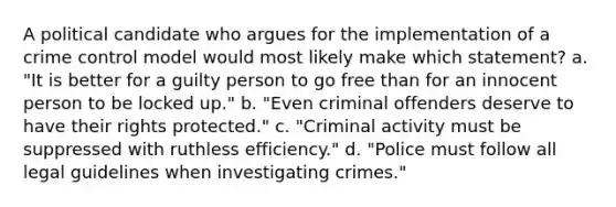 A political candidate who argues for the implementation of a crime control model would most likely make which statement? a. "It is better for a guilty person to go free than for an innocent person to be locked up." b. "Even criminal offenders deserve to have their rights protected." c. "Criminal activity must be suppressed with ruthless efficiency." d. "Police must follow all legal guidelines when investigating crimes."