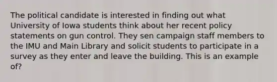 The political candidate is interested in finding out what University of Iowa students think about her recent policy statements on gun control. They sen campaign staff members to the IMU and Main Library and solicit students to participate in a survey as they enter and leave the building. This is an example of?