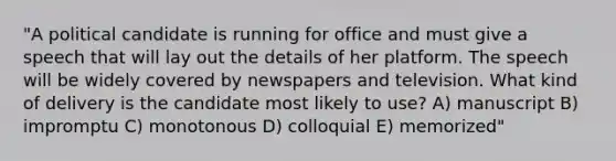 "A political candidate is running for office and must give a speech that will lay out the details of her platform. The speech will be widely covered by newspapers and television. What kind of delivery is the candidate most likely to use? A) manuscript B) impromptu C) monotonous D) colloquial E) memorized"