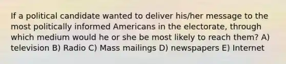 If a political candidate wanted to deliver his/her message to the most politically informed Americans in the electorate, through which medium would he or she be most likely to reach them? A) television B) Radio C) Mass mailings D) newspapers E) Internet