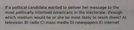 If a political candidate wanted to deliver her message to the most politically informed Americans in the electorate, through which medium would he or she be most likely to reach them? A) television B) radio C) mass media D) newspapers E) internet