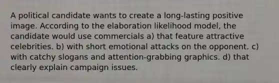 A political candidate wants to create a long-lasting positive image. According to the elaboration likelihood model, the candidate would use commercials a) that feature attractive celebrities. b) with short emotional attacks on the opponent. c) with catchy slogans and attention-grabbing graphics. d) that clearly explain campaign issues.