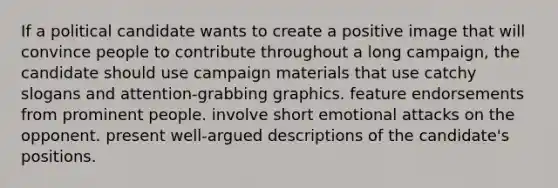 If a political candidate wants to create a positive image that will convince people to contribute throughout a long campaign, the candidate should use campaign materials that use catchy slogans and attention-grabbing graphics. feature endorsements from prominent people. involve short emotional attacks on the opponent. present well-argued descriptions of the candidate's positions.