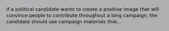 if a political candidate wants to create a positive image that will convince people to contribute throughout a long campaign, the candidate should use campaign materials that...