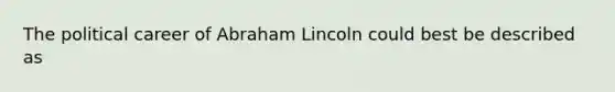 The political career of Abraham Lincoln could best be described as