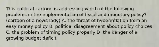 This political cartoon is addressing which of the following problems in the implementation of fiscal and monetary policy? (cartoon of a news lady) A. the threat of hyperinflation from an easy money policy B. political disagreement about policy choices C. the problem of timing policy properly D. the danger of a growing budget deficit