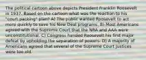 The political cartoon above depicts President Franklin Roosevelt in 1937. Based on the cartoon what was the reaction to his "court packing" plan? A) The public wanted Roosevelt to act more quickly to save his New Deal programs. B) Most Americans agreed with the Supreme Court that the NRA and AAA were unconstitutional. C) Congress handed Roosevelt his first major defeat by upholding the separation of powers. D) A majority of Americans agreed that several of the Supreme Court Justices were too old.