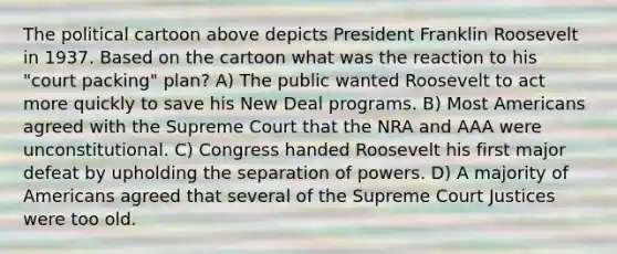 The political cartoon above depicts President Franklin Roosevelt in 1937. Based on the cartoon what was the reaction to his "court packing" plan? A) The public wanted Roosevelt to act more quickly to save his New Deal programs. B) Most Americans agreed with the Supreme Court that the NRA and AAA were unconstitutional. C) Congress handed Roosevelt his first major defeat by upholding the separation of powers. D) A majority of Americans agreed that several of the Supreme Court Justices were too old.