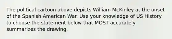 The political cartoon above depicts William McKinley at the onset of the Spanish American War. Use your knowledge of US History to choose the statement below that MOST accurately summarizes the drawing.