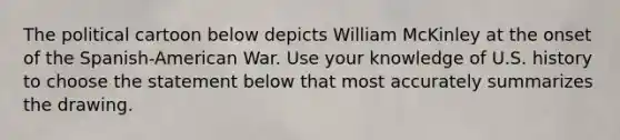 The political cartoon below depicts William McKinley at the onset of the Spanish-American War. Use your knowledge of U.S. history to choose the statement below that most accurately summarizes the drawing.