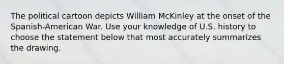 The political cartoon depicts William McKinley at the onset of the Spanish-American War. Use your knowledge of U.S. history to choose the statement below that most accurately summarizes the drawing.