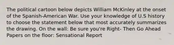 The political cartoon below depicts William McKinley at the onset of the Spanish-American War. Use your knowledge of U.S history to choose the statement below that most accurately summarizes the drawing. On the wall: Be sure you're Right- Then Go Ahead Papers on the floor: Sensational Report