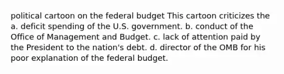 political cartoon on the federal budget This cartoon criticizes the a. deficit spending of the U.S. government. b. conduct of the Office of Management and Budget. c. lack of attention paid by the President to the nation's debt. d. director of the OMB for his poor explanation of the federal budget.