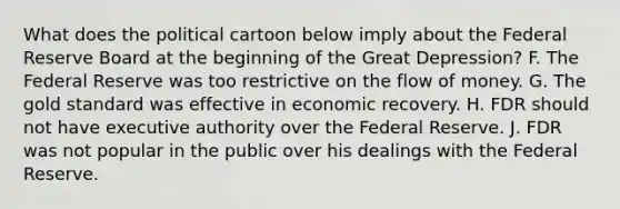 What does the political cartoon below imply about the Federal Reserve Board at the beginning of the Great Depression? F. The Federal Reserve was too restrictive on the flow of money. G. The gold standard was effective in economic recovery. H. FDR should not have executive authority over the Federal Reserve. J. FDR was not popular in the public over his dealings with the Federal Reserve.