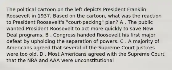 The political cartoon on the left depicts President Franklin Roosevelt in 1937. Based on the cartoon, what was the reaction to President Roosevelt's "court-packing" plan? A . The public wanted President Roosevelt to act more quickly to save New Deal programs. B . Congress handed Roosevelt his first major defeat by upholding the separation of powers. C . A majority of Americans agreed that several of the Supreme Court Justices were too old. D . Most Americans agreed with the Supreme Court that the NRA and AAA were unconstitutional