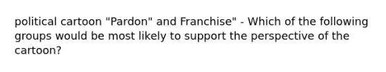 political cartoon "Pardon" and Franchise" - Which of the following groups would be most likely to support the perspective of the cartoon?