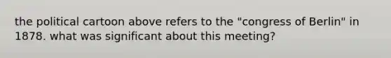 the political cartoon above refers to the "congress of Berlin" in 1878. what was significant about this meeting?