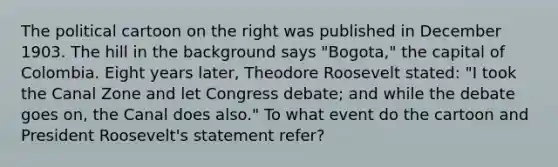 The political cartoon on the right was published in December 1903. The hill in the background says "Bogota," the capital of Colombia. Eight years later, Theodore Roosevelt stated: "I took the Canal Zone and let Congress debate; and while the debate goes on, the Canal does also." To what event do the cartoon and <a href='https://www.questionai.com/knowledge/ktJWKc3BUj-president-roosevelt' class='anchor-knowledge'>president roosevelt</a>'s statement refer?