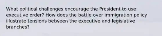 What political challenges encourage the President to use executive order? How does the battle over immigration policy illustrate tensions between the executive and legislative branches?