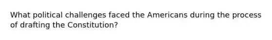 What political challenges faced the Americans during the process of drafting the Constitution?