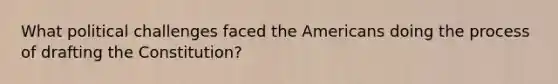 What political challenges faced the Americans doing the process of drafting the Constitution?