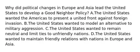 Why did political changes in Europe and Asia lead the United States to develop a Good Neighbor Policy? A.The United States wanted the Americas to present a united front against foreign invasion. B.The United States wanted to model an alternative to military aggression. C.The United States wanted to remain neutral and limit ties to unfriendly nations. D.The United States wanted to maintain friendly relations with nations in Europe and Asia.