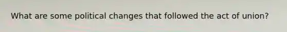 What are some political changes that followed the act of union?
