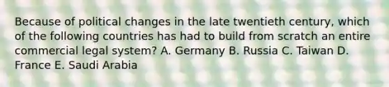 Because of political changes in the late twentieth century, which of the following countries has had to build from scratch an entire commercial legal system? A. Germany B. Russia C. Taiwan D. France E. Saudi Arabia