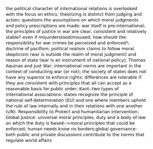 the political character of international relations is overlooked with the focus on ethics; theorizing is distinct from judging and action; questions the assumptions on which moral judgments and policy prescriptions are made; war itself is pre-international; the principles of justice in war are clear, consistent and relatively stable? even if misunderstood/misused; how should the responsibility for war crimes be perceived and enforced?; doctrine of pacifism; political realism claims to follow moral skepticism (war is outside the realm of moral judgment) and reason of state (war is an instrument of national policy); Thomas Aquinas and Just War; international norms are important in the context of conducting war (or not); the society of states does not have any superior to enforce rights; differences are tolerable if they are consistent with principles that all can accept as a reasonable basis for public order; Kant--two types of international associations: states recognize the principle of national self-determination (EU) and one where members uphold the rule of law internally and in their relations with one another (UN). Responsibility to Protect and humanitarian intervention; Global Justice: universal moral principles, duty and a body of law on which the duty is based-->moral principles that could be enforced; human needs know no borders;global governance: both public and private discussions contribute to the norms that regulate world affairs