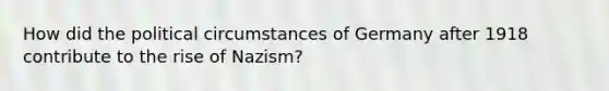 How did the political circumstances of Germany after 1918 contribute to the rise of Nazism?