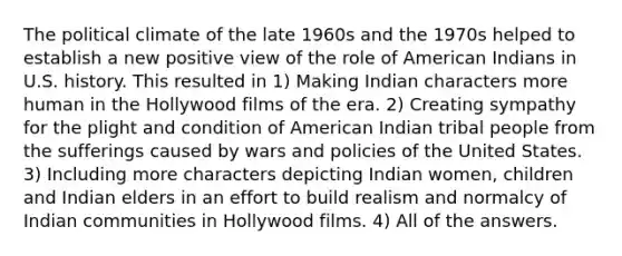 The political climate of the late 1960s and the 1970s helped to establish a new positive view of the role of American Indians in U.S. history. This resulted in 1) Making Indian characters more human in the Hollywood films of the era. 2) Creating sympathy for the plight and condition of American Indian tribal people from the sufferings caused by wars and policies of the United States. 3) Including more characters depicting Indian women, children and Indian elders in an effort to build realism and normalcy of Indian communities in Hollywood films. 4) All of the answers.